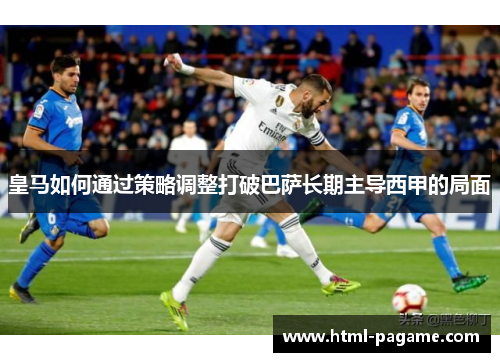皇马如何通过策略调整打破巴萨长期主导西甲的局面 皇马如何通过策略调整打破巴萨长期主导西甲的局面
