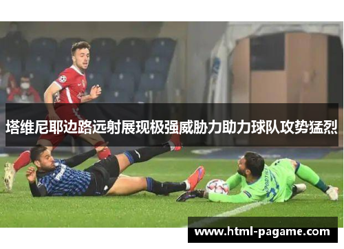 塔维尼耶边路远射展现极强威胁力助力球队攻势猛烈